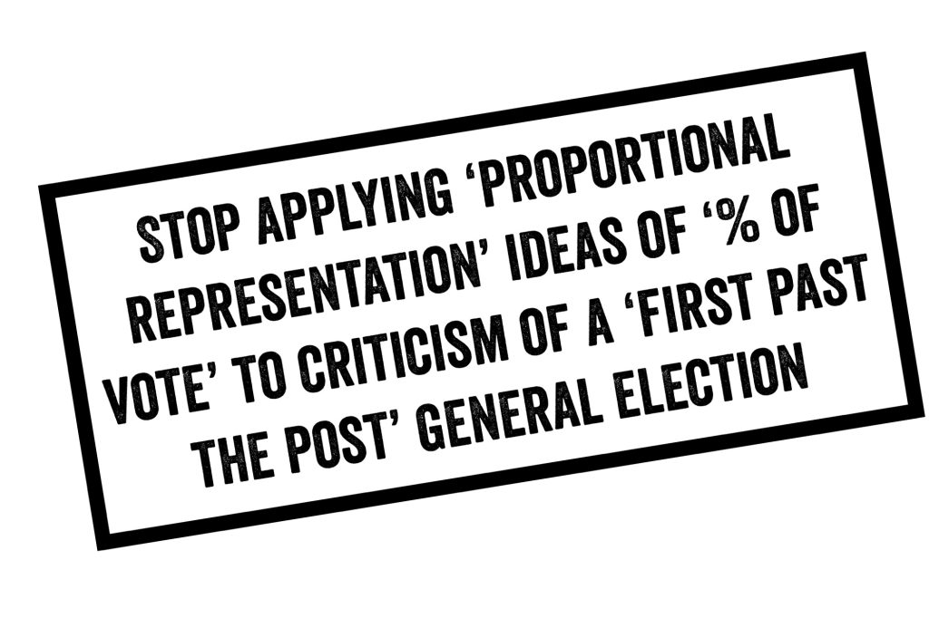 STOP APPLYING 'PROPORTIONAL REPRESENTATION' IDEAS OF '% OF VOTE' TO CRITICISM OF A 'FIRST PAST THE POST' GENERAL ELECTION