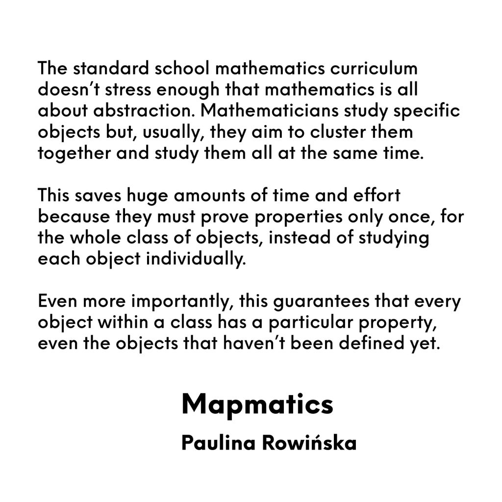 The standard school mathematics curriculum doesn’t stress enough that mathematics is all about abstraction. Mathematicians study specific objects but, usually, they aim to cluster them together and study them all at the same time.
This saves huge amounts of time and effort because they must prove properties only once, for the whole class of objects, instead of studying each object individually.
Even more importantly, this guarantees that every object within a class has a particular property, even the objects that haven’t been defined yet.