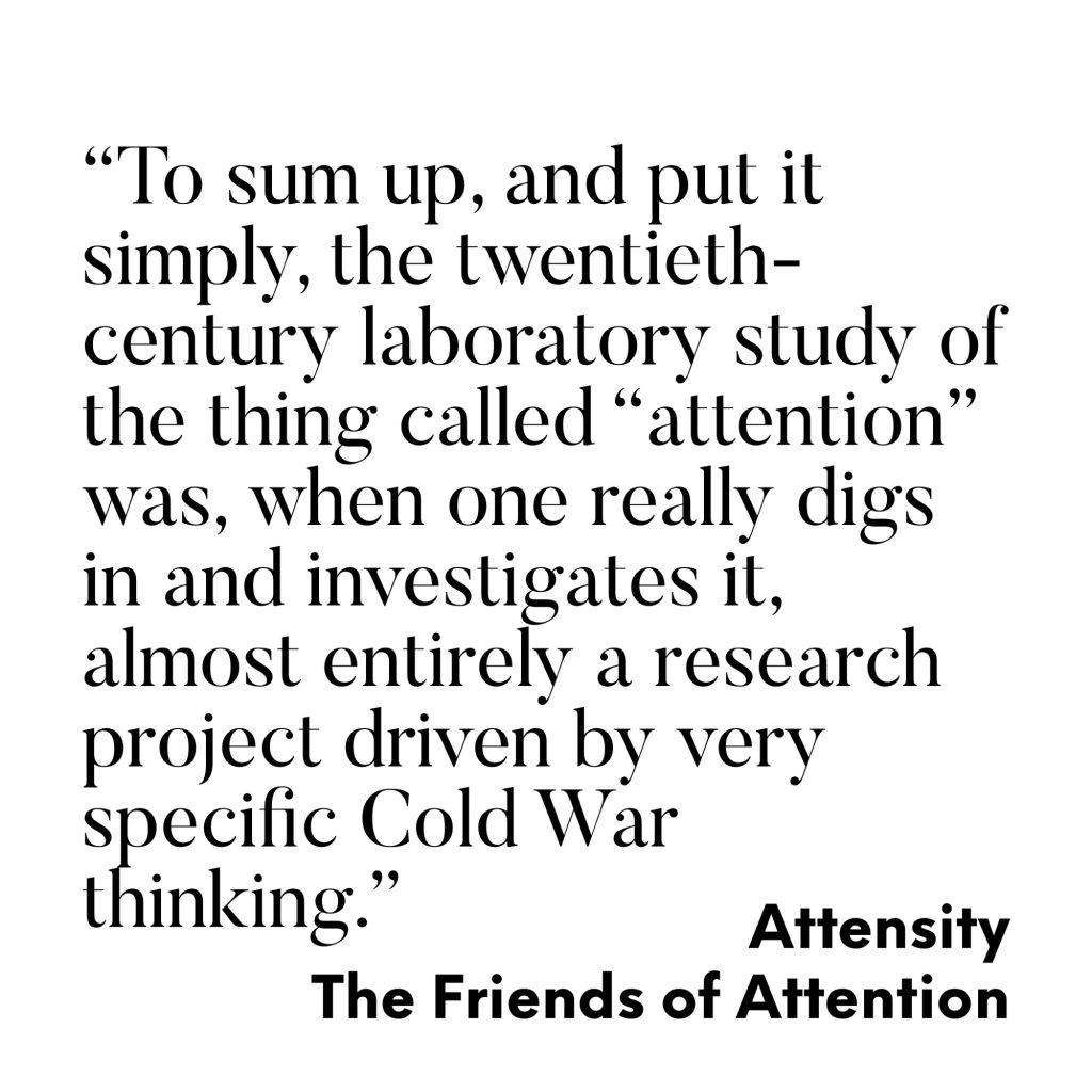 "To sum up, and put it simply, the twentieth-century laboratory study of the thing called "attention" was, when one really digs in and investigates it, almost entirely a research project driven by very specific Cold War thinking."