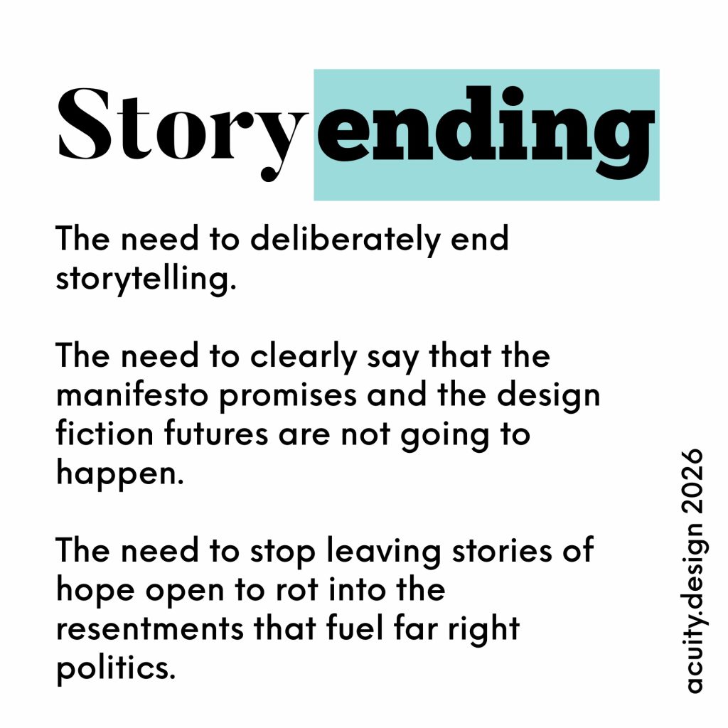 The need to deliberately end storytelling.
The need to clearly say that the manifesto promises and the design fiction futures are not going to happen.
The need to stop leaving stories of hope open to rot into the resentments that fuel far right politics.