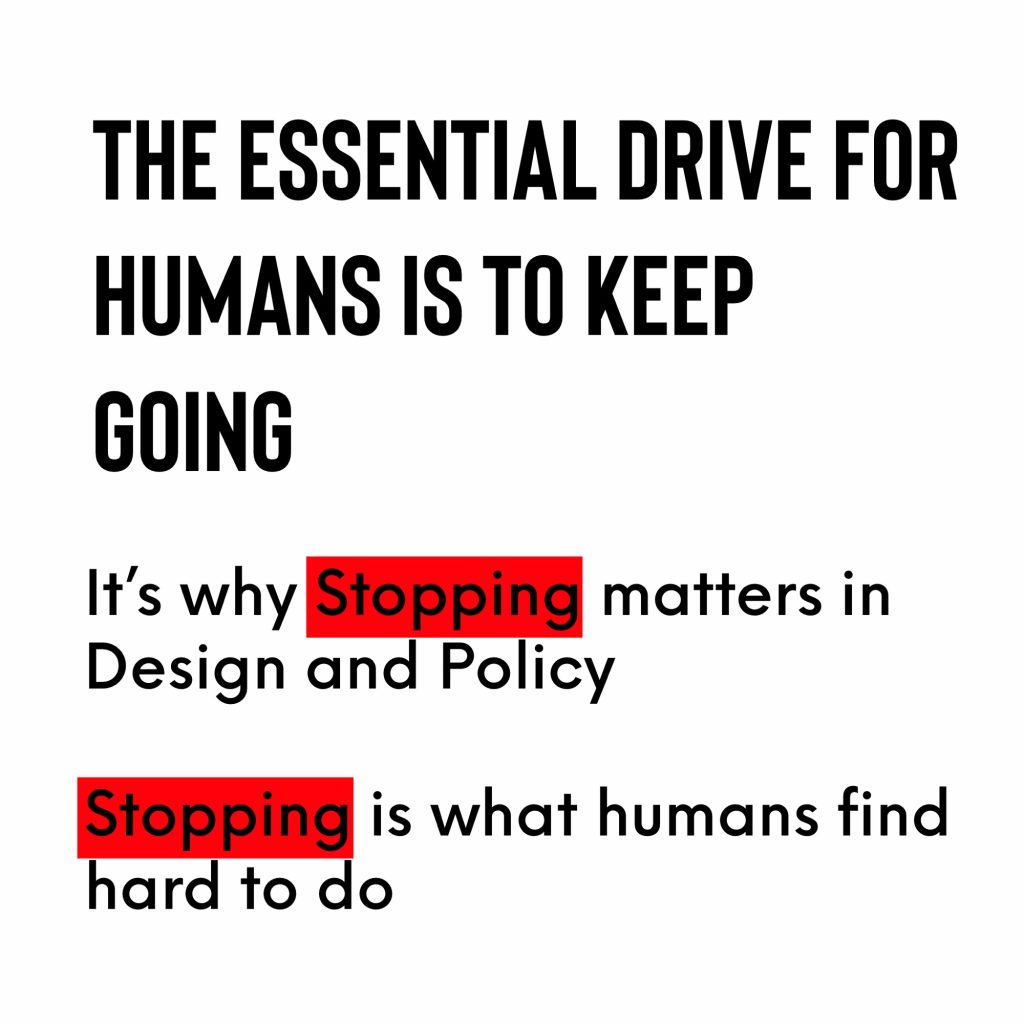 THE ESSENTIAL DRIVE FOR HUMANS IS TO KEEP GOING
It's why Stopping matters in
Design and Policy
Stopping is what humans find hard to do