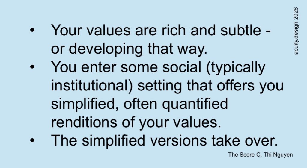 • Your values are rich and subtle - or developing that way.
• You enter some social (typically institutional) setting that offers you simplified, often quantified renditions of your values.
• The simplified versions take over.